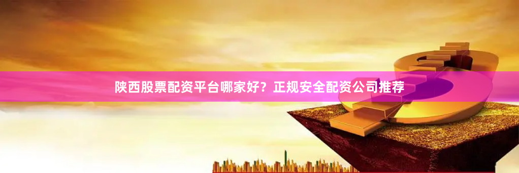 陕西股票配资平台哪家好？正规安全配资公司推荐